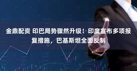金鼎配资 印巴局势骤然升级！印度宣布多项报复措施，巴基斯坦全面反制