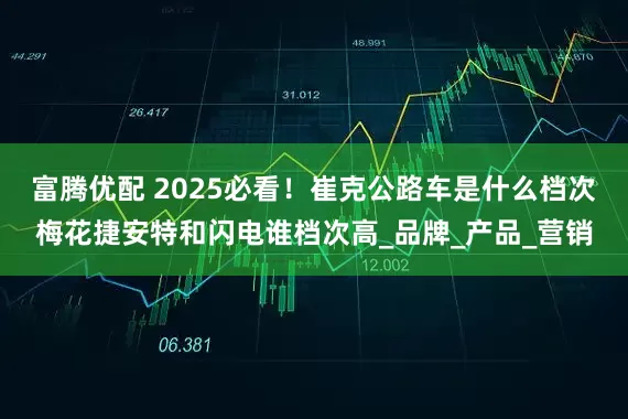 富腾优配 2025必看！崔克公路车是什么档次梅花捷安特和闪电谁档次高_品牌_产品_营销