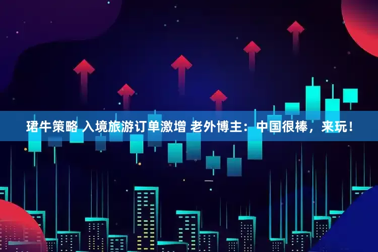 珺牛策略 入境旅游订单激增 老外博主：中国很棒，来玩！