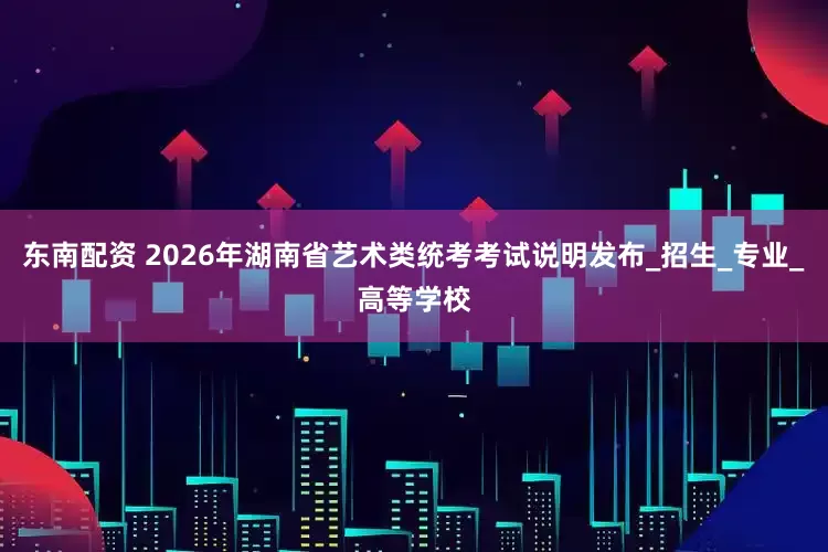 东南配资 2026年湖南省艺术类统考考试说明发布_招生_专业_高等学校
