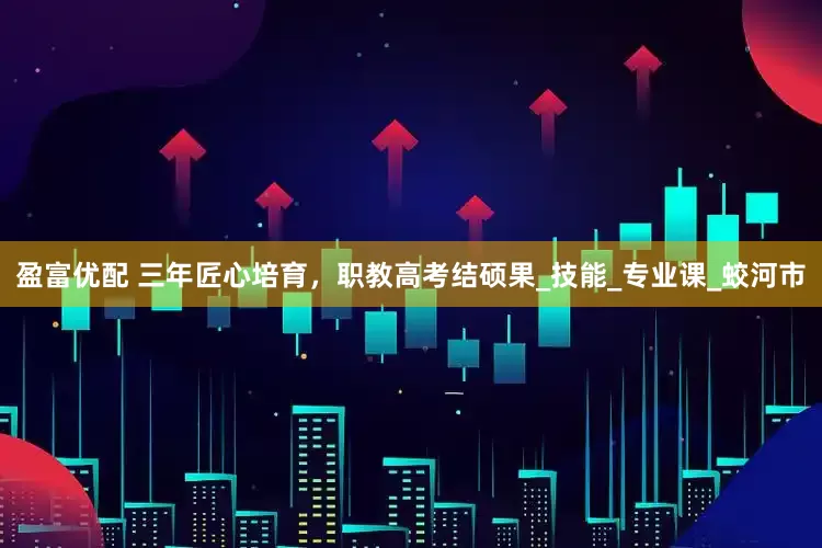 盈富优配 三年匠心培育，职教高考结硕果_技能_专业课_蛟河市