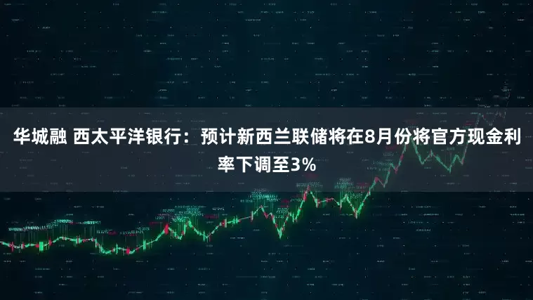 华城融 西太平洋银行：预计新西兰联储将在8月份将官方现金利率下调至3%