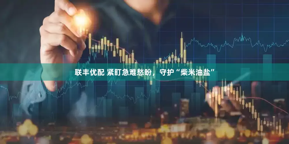 联丰优配 紧盯急难愁盼，守护“柴米油盐”