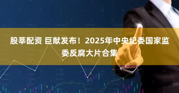股莘配资 巨献发布！2025年中央纪委国家监委反腐大片合集