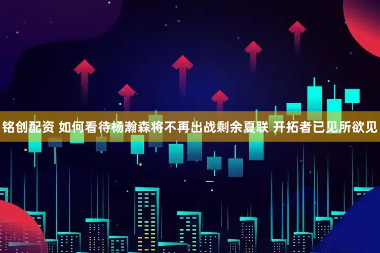 铭创配资 如何看待杨瀚森将不再出战剩余夏联 开拓者已见所欲见