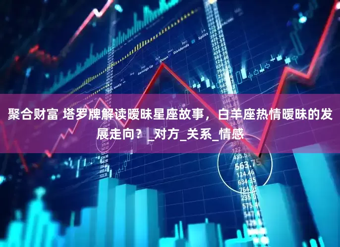 聚合财富 塔罗牌解读暧昧星座故事，白羊座热情暧昧的发展走向？_对方_关系_情感