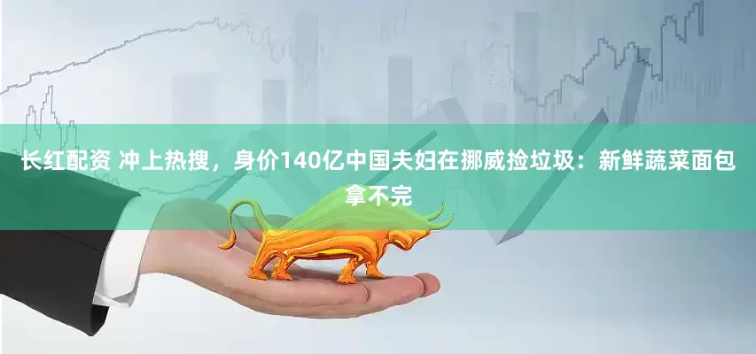 长红配资 冲上热搜，身价140亿中国夫妇在挪威捡垃圾：新鲜蔬菜面包拿不完