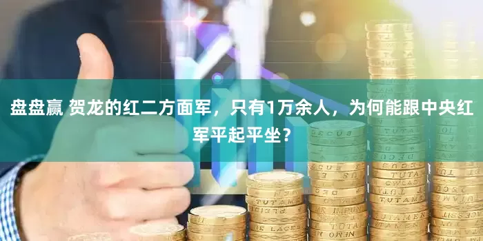 盘盘赢 贺龙的红二方面军，只有1万余人，为何能跟中央红军平起平坐？
