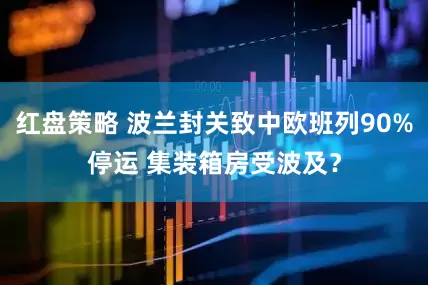 红盘策略 波兰封关致中欧班列90%停运 集装箱房受波及？