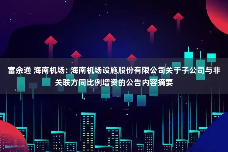 富余通 海南机场: 海南机场设施股份有限公司关于子公司与非关联方同比例增资的公告内容摘要