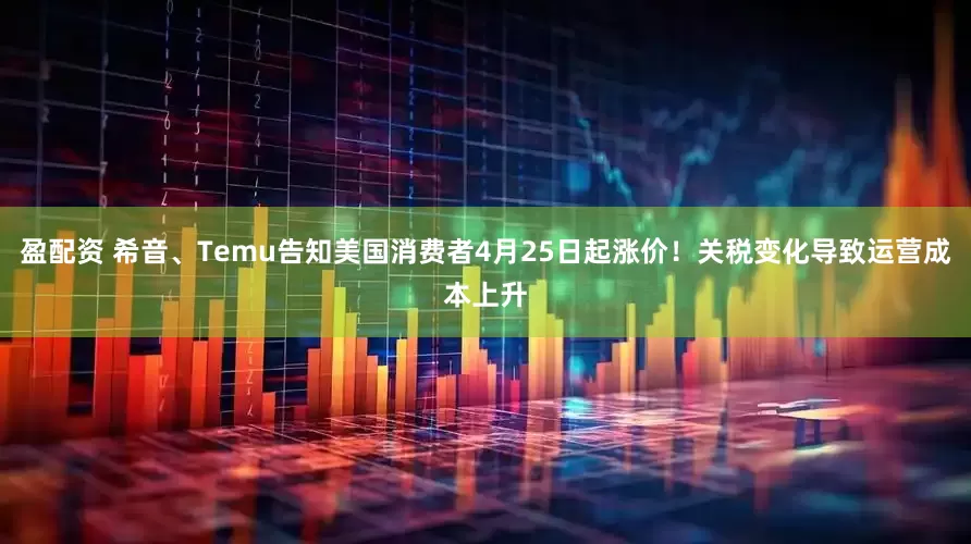 盈配资 希音、Temu告知美国消费者4月25日起涨价！关税变化导致运营成本上升
