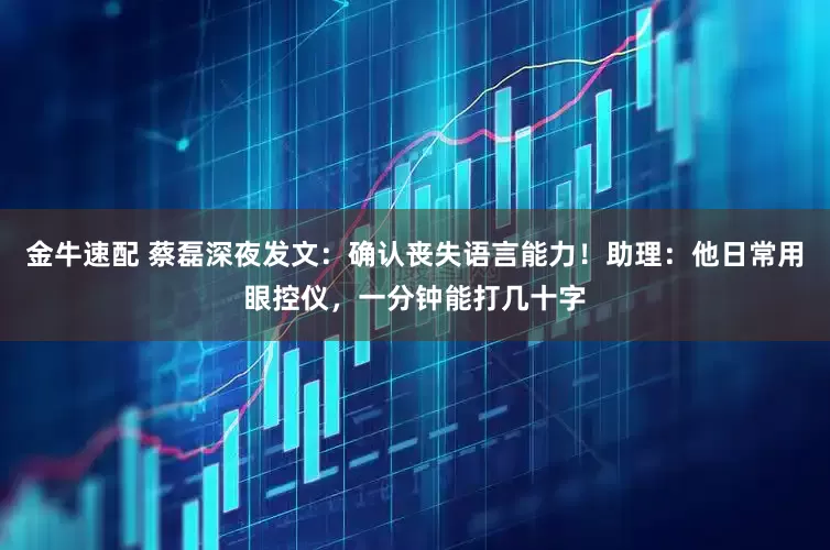 金牛速配 蔡磊深夜发文：确认丧失语言能力！助理：他日常用眼控仪，一分钟能打几十字