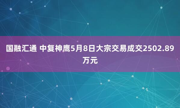 国融汇通 中复神鹰5月8日大宗交易成交2502.89万元