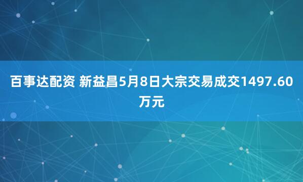 百事达配资 新益昌5月8日大宗交易成交1497.60万元
